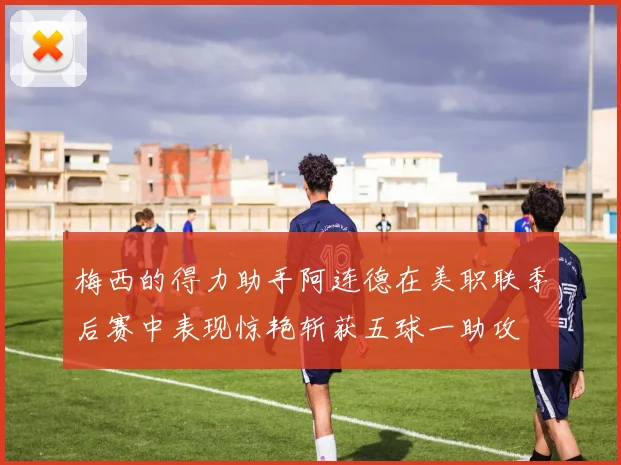 梅西的得力助手阿连德在美职联季后赛中表现惊艳斩获五球一助攻