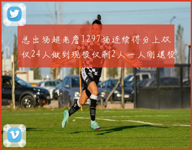 总出场超老詹1297场连续得分上双仅24人做到现役仅剩2人一人刚退役