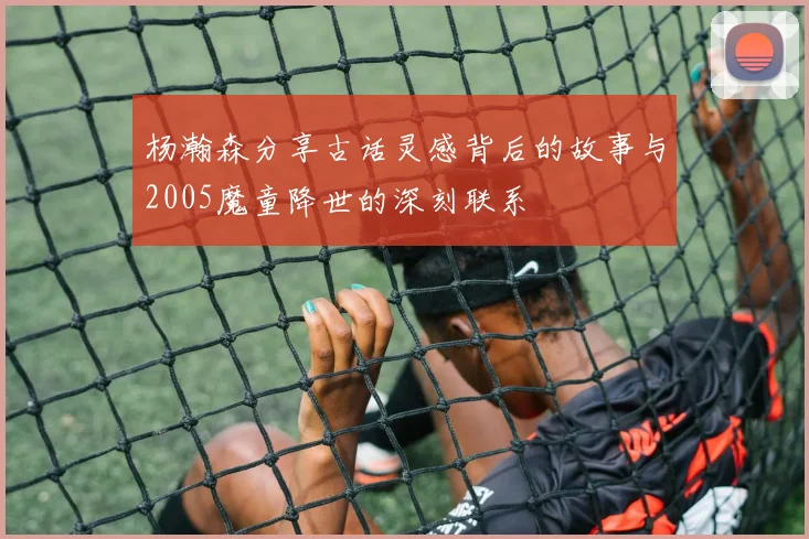 杨瀚森分享古话灵感背后的故事与2005魔童降世的深刻联系