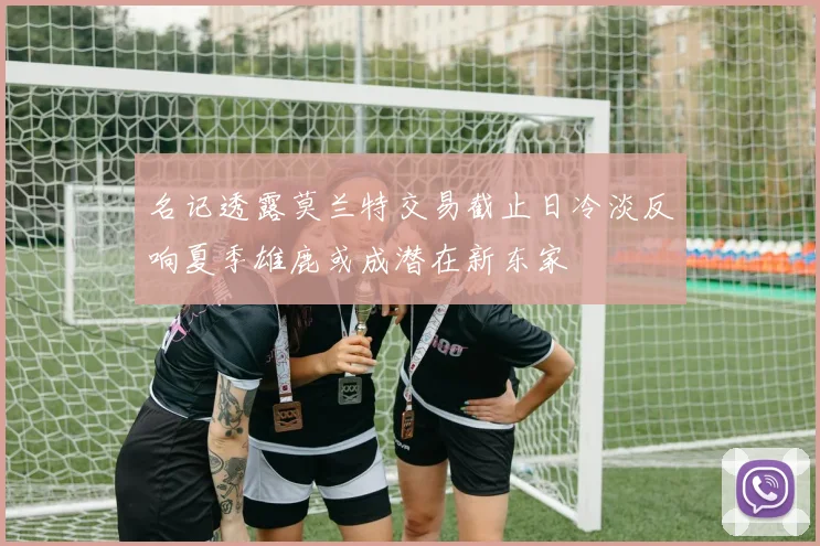 名记透露莫兰特交易截止日冷淡反响夏季雄鹿或成潜在新东家