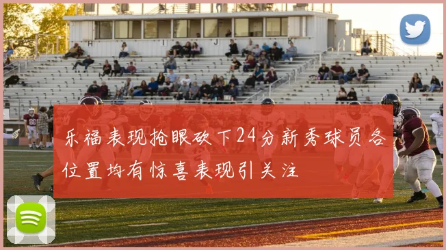 乐福表现抢眼砍下24分新秀球员各位置均有惊喜表现引关注