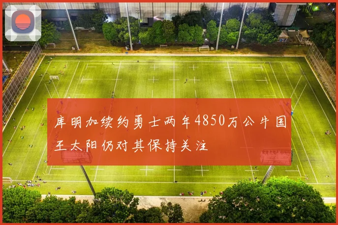 库明加续约勇士两年4850万公牛国王太阳仍对其保持关注