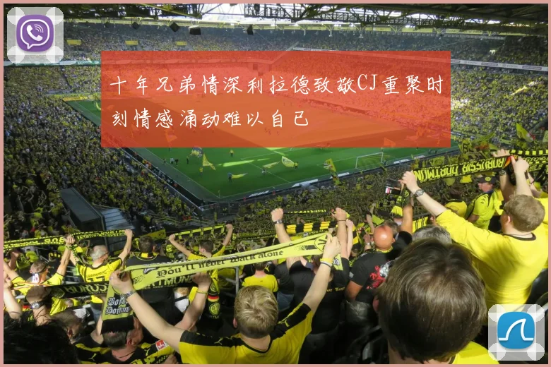 十年兄弟情深利拉德致敬CJ重聚时刻情感涌动难以自已