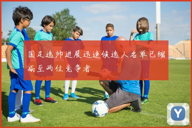 国足选帅进展迅速候选人名单已缩减至两位竞争者